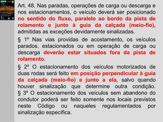 Art. 48. Nas paradas, operações de carga ou descarga e
nos estacionamentos, o veículo deverá ser posicionado
no sentido do fluxo, paralelo ao bordo da pista de
rolamento e junto à guia da calçada (meio-fio),
admitidas as exceções devidamente sinalizadas.
§ 1º Nas vias providas de acostamento, os veículos
parados, estacionados ou em operação de carga ou
descarga deverão estar situados fora da pista de
rolamento.
§ 2º O estacionamento dos veículos motorizados de
duas rodas será feito em posição perpendicular à guia
da calçada (meio-fio) e junto a ela, salvo quando
houver sinalização que determine outra condição.
§ 3º O estacionamento dos veículos sem abandono do
condutor poderá ser feito somente nos locais previstos
neste Código ou naqueles regulamentados por
sinalização específica.
 