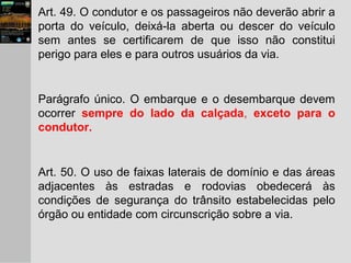 Art. 49. O condutor e os passageiros não deverão abrir a
porta do veículo, deixá-la aberta ou descer do veículo
sem antes se certificarem de que isso não constitui
perigo para eles e para outros usuários da via.
Parágrafo único. O embarque e o desembarque devem
ocorrer sempre do lado da calçada, exceto para o
condutor.
Art. 50. O uso de faixas laterais de domínio e das áreas
adjacentes às estradas e rodovias obedecerá às
condições de segurança do trânsito estabelecidas pelo
órgão ou entidade com circunscrição sobre a via.
 