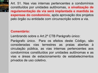 Art. 51. Nas vias internas pertencentes a condomínios
constituídos por unidades autônomas, a sinalização de
regulamentação da via será implantada e mantida às
expensas do condomínio, após aprovação dos projetos
pelo órgão ou entidade com circunscrição sobre a via.
Comentário:
Lembrando sobre o Art.2º CTB Parágrafo único:
Parágrafo único. Para os efeitos deste Código, são
consideradas vias terrestres as praias abertas à
circulação pública, as vias internas pertencentes aos
condomínios constituídos por unidades autônomas e as
vias e áreas de estacionamento de estabelecimentos
privados de uso coletivo.
 