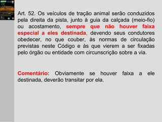 Art. 52. Os veículos de tração animal serão conduzidos
pela direita da pista, junto à guia da calçada (meio-fio)
ou acostamento, sempre que não houver faixa
especial a eles destinada, devendo seus condutores
obedecer, no que couber, às normas de circulação
previstas neste Código e às que vierem a ser fixadas
pelo órgão ou entidade com circunscrição sobre a via.
Comentário: Obviamente se houver faixa a ele
destinada, deverão transitar por ela.
 