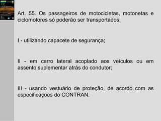 Art. 55. Os passageiros de motocicletas, motonetas e
ciclomotores só poderão ser transportados:
I - utilizando capacete de segurança;
II - em carro lateral acoplado aos veículos ou em
assento suplementar atrás do condutor;
III - usando vestuário de proteção, de acordo com as
especificações do CONTRAN.
 