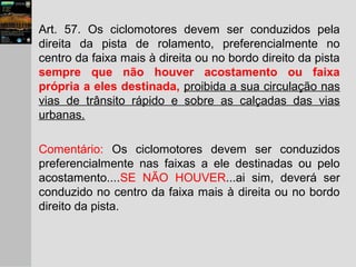 Art. 57. Os ciclomotores devem ser conduzidos pela
direita da pista de rolamento, preferencialmente no
centro da faixa mais à direita ou no bordo direito da pista
sempre que não houver acostamento ou faixa
própria a eles destinada, proibida a sua circulação nas
vias de trânsito rápido e sobre as calçadas das vias
urbanas.
Comentário: Os ciclomotores devem ser conduzidos
preferencialmente nas faixas a ele destinadas ou pelo
acostamento....SE NÃO HOUVER...ai sim, deverá ser
conduzido no centro da faixa mais à direita ou no bordo
direito da pista.
 