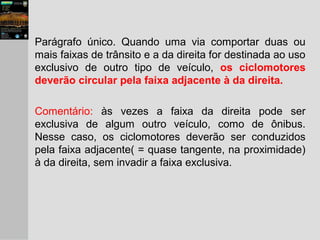 Parágrafo único. Quando uma via comportar duas ou
mais faixas de trânsito e a da direita for destinada ao uso
exclusivo de outro tipo de veículo, os ciclomotores
deverão circular pela faixa adjacente à da direita.
Comentário: às vezes a faixa da direita pode ser
exclusiva de algum outro veículo, como de ônibus.
Nesse caso, os ciclomotores deverão ser conduzidos
pela faixa adjacente( = quase tangente, na proximidade)
à da direita, sem invadir a faixa exclusiva.
 