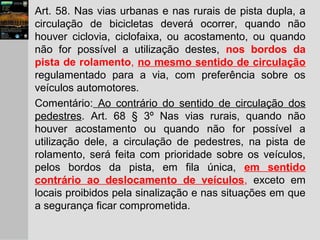 Art. 58. Nas vias urbanas e nas rurais de pista dupla, a
circulação de bicicletas deverá ocorrer, quando não
houver ciclovia, ciclofaixa, ou acostamento, ou quando
não for possível a utilização destes, nos bordos da
pista de rolamento, no mesmo sentido de circulação
regulamentado para a via, com preferência sobre os
veículos automotores.
Comentário: Ao contrário do sentido de circulação dos
pedestres. Art. 68 § 3º Nas vias rurais, quando não
houver acostamento ou quando não for possível a
utilização dele, a circulação de pedestres, na pista de
rolamento, será feita com prioridade sobre os veículos,
pelos bordos da pista, em fila única, em sentido
contrário ao deslocamento de veículos, exceto em
locais proibidos pela sinalização e nas situações em que
a segurança ficar comprometida.
 