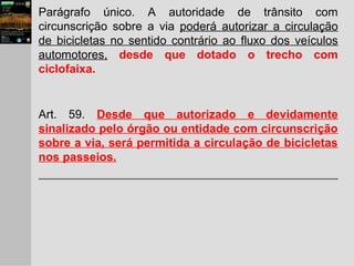 Parágrafo único. A autoridade de trânsito com
circunscrição sobre a via poderá autorizar a circulação
de bicicletas no sentido contrário ao fluxo dos veículos
automotores, desde que dotado o trecho com
ciclofaixa.
Art. 59. Desde que autorizado e devidamente
sinalizado pelo órgão ou entidade com circunscrição
sobre a via, será permitida a circulação de bicicletas
nos passeios.
 