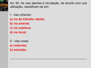 Art. 60. As vias abertas à circulação, de acordo com sua
utilização, classificam-se em:
I - vias urbanas:
a) via de trânsito rápido;
b) via arterial;
c) via coletora;
d) via local;
II - vias rurais:
a) rodovias;
b) estradas.
 