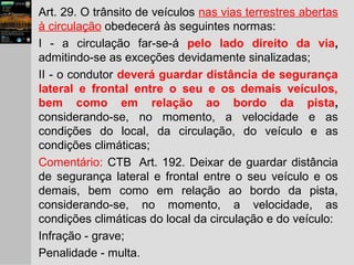 Art. 29. O trânsito de veículos nas vias terrestres abertas
à circulação obedecerá às seguintes normas:
I - a circulação far-se-á pelo lado direito da via,
admitindo-se as exceções devidamente sinalizadas;
II - o condutor deverá guardar distância de segurança
lateral e frontal entre o seu e os demais veículos,
bem como em relação ao bordo da pista,
considerando-se, no momento, a velocidade e as
condições do local, da circulação, do veículo e as
condições climáticas;
Comentário: CTB Art. 192. Deixar de guardar distância
de segurança lateral e frontal entre o seu veículo e os
demais, bem como em relação ao bordo da pista,
considerando-se, no momento, a velocidade, as
condições climáticas do local da circulação e do veículo:
Infração - grave;
Penalidade - multa.
 