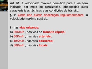 Art. 61. A velocidade máxima permitida para a via será
indicada por meio de sinalização, obedecidas suas
características técnicas e as condições de trânsito.
§ 1º Onde não existir sinalização regulamentadora, a
velocidade máxima será de:
I - nas vias urbanas:
a) 80Km/h , nas vias de trânsito rápido;
b) 60Km/h , nas vias arteriais;
c) 40Km/h , nas vias coletoras;
d) 30Km/h , nas vias locais
 