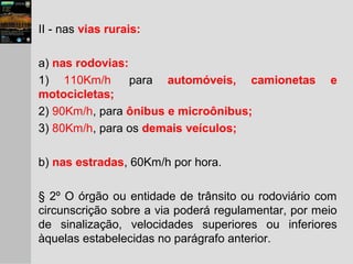 II - nas vias rurais:
a) nas rodovias:
1) 110Km/h para automóveis, camionetas e
motocicletas;
2) 90Km/h, para ônibus e microônibus;
3) 80Km/h, para os demais veículos;
b) nas estradas, 60Km/h por hora.
§ 2º O órgão ou entidade de trânsito ou rodoviário com
circunscrição sobre a via poderá regulamentar, por meio
de sinalização, velocidades superiores ou inferiores
àquelas estabelecidas no parágrafo anterior.
 