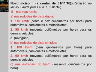 Novo inciso II (a contar de 01/11/16):(Redação do
inciso II dada pela Lei n. 13.281/16)
II - nas vias rurais:
a) nas rodovias de pista dupla:
1. 110 km/h (cento e dez quilômetros por hora) para
automóveis, camionetas e motocicletas;
2. 90 km/h (noventa quilômetros por hora) para os
demais veículos;
3. (revogado);
b) nas rodovias de pista simples:
1. 100 km/h (cem quilômetros por hora) para
automóveis, camionetas e motocicletas;
2. 90 km/h (noventa quilômetros por hora) para os
demais veículos;
c) nas estradas: 60 km/h (sessenta quilômetros por
hora).
 