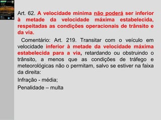 Art. 62. A velocidade mínima não poderá ser inferior
à metade da velocidade máxima estabelecida,
respeitadas as condições operacionais de trânsito e
da via.
Comentário: Art. 219. Transitar com o veículo em
velocidade inferior à metade da velocidade máxima
estabelecida para a via, retardando ou obstruindo o
trânsito, a menos que as condições de tráfego e
meteorológicas não o permitam, salvo se estiver na faixa
da direita:
Infração - média;
Penalidade – multa
 