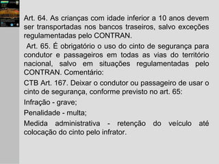 Art. 64. As crianças com idade inferior a 10 anos devem
ser transportadas nos bancos traseiros, salvo exceções
regulamentadas pelo CONTRAN.
Art. 65. É obrigatório o uso do cinto de segurança para
condutor e passageiros em todas as vias do território
nacional, salvo em situações regulamentadas pelo
CONTRAN. Comentário:
CTB Art. 167. Deixar o condutor ou passageiro de usar o
cinto de segurança, conforme previsto no art. 65:
Infração - grave;
Penalidade - multa;
Medida administrativa - retenção do veículo até
colocação do cinto pelo infrator.
 
