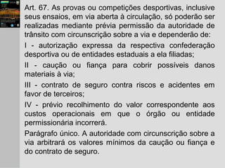 Art. 67. As provas ou competições desportivas, inclusive
seus ensaios, em via aberta à circulação, só poderão ser
realizadas mediante prévia permissão da autoridade de
trânsito com circunscrição sobre a via e dependerão de:
I - autorização expressa da respectiva confederação
desportiva ou de entidades estaduais a ela filiadas;
II - caução ou fiança para cobrir possíveis danos
materiais à via;
III - contrato de seguro contra riscos e acidentes em
favor de terceiros;
IV - prévio recolhimento do valor correspondente aos
custos operacionais em que o órgão ou entidade
permissionária incorrerá.
Parágrafo único. A autoridade com circunscrição sobre a
via arbitrará os valores mínimos da caução ou fiança e
do contrato de seguro.
 