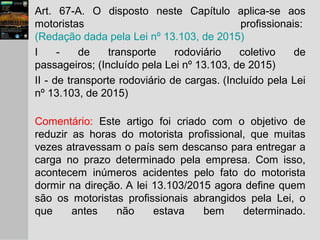 Art. 67-A. O disposto neste Capítulo aplica-se aos
motoristas profissionais:
(Redação dada pela Lei nº 13.103, de 2015)
I - de transporte rodoviário coletivo de
passageiros; (Incluído pela Lei nº 13.103, de 2015)
II - de transporte rodoviário de cargas. (Incluído pela Lei
nº 13.103, de 2015)
Comentário: Este artigo foi criado com o objetivo de
reduzir as horas do motorista profissional, que muitas
vezes atravessam o país sem descanso para entregar a
carga no prazo determinado pela empresa. Com isso,
acontecem inúmeros acidentes pelo fato do motorista
dormir na direção. A lei 13.103/2015 agora define quem
são os motoristas profissionais abrangidos pela Lei, o
que antes não estava bem determinado.
 