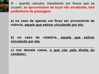 III - quando veículos, transitando por fluxos que se
cruzem, se aproximarem de local não sinalizado, terá
preferência de passagem:
a) no caso de apenas um fluxo ser proveniente de
rodovia, aquele que estiver circulando por ela;
b) no caso de rotatória, aquele que estiver
circulando por ela;
c) nos demais casos, o que vier pela direita do
condutor;
 
