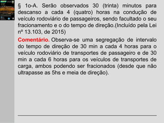 § 1o-A. Serão observados 30 (trinta) minutos para
descanso a cada 4 (quatro) horas na condução de
veículo rodoviário de passageiros, sendo facultado o seu
fracionamento e o do tempo de direção.(Incluído pela Lei
nº 13.103, de 2015)
Comentário. Observa-se uma segregação de intervalo
do tempo de direção de 30 min a cada 4 horas para o
veículo rodoviário de transportes de passageiro e de 30
min a cada 6 horas para os veículos de transportes de
carga, ambos podendo ser fracionados (desde que não
ultrapasse as 5hs e meia de direção).
 