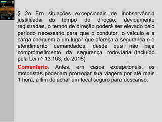 § 2o Em situações excepcionais de inobservância
justificada do tempo de direção, devidamente
registradas, o tempo de direção poderá ser elevado pelo
período necessário para que o condutor, o veículo e a
carga cheguem a um lugar que ofereça a segurança e o
atendimento demandados, desde que não haja
comprometimento da segurança rodoviária. (Incluído
pela Lei nº 13.103, de 2015)
Comentário. Antes, em casos excepcionais, os
motoristas poderiam prorrogar sua viagem por até mais
1 hora, a fim de achar um local seguro para descanso.
 