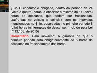 § 3o O condutor é obrigado, dentro do período de 24
(vinte e quatro) horas, a observar o mínimo de 11 (onze)
horas de descanso, que podem ser fracionadas,
usufruídas no veículo e coincidir com os intervalos
mencionados no § 1o, observadas no primeiro período 8
(oito) horas ininterruptas de descanso. (Incluído pela Lei
nº 13.103, de 2015)
Comentário. Uma inovação: A garantia de que o
primeiro período será obrigatoriamente de 8 horas de
descanso no fracionamento das horas.
 