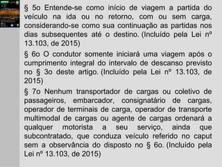 § 5o Entende-se como início de viagem a partida do
veículo na ida ou no retorno, com ou sem carga,
considerando-se como sua continuação as partidas nos
dias subsequentes até o destino. (Incluído pela Lei nº
13.103, de 2015)
§ 6o O condutor somente iniciará uma viagem após o
cumprimento integral do intervalo de descanso previsto
no § 3o deste artigo. (Incluído pela Lei nº 13.103, de
2015)
§ 7o Nenhum transportador de cargas ou coletivo de
passageiros, embarcador, consignatário de cargas,
operador de terminais de carga, operador de transporte
multimodal de cargas ou agente de cargas ordenará a
qualquer motorista a seu serviço, ainda que
subcontratado, que conduza veículo referido no caput
sem a observância do disposto no § 6o. (Incluído pela
Lei nº 13.103, de 2015)
 