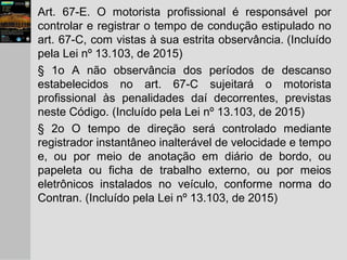 Art. 67-E. O motorista profissional é responsável por
controlar e registrar o tempo de condução estipulado no
art. 67-C, com vistas à sua estrita observância. (Incluído
pela Lei nº 13.103, de 2015)
§ 1o A não observância dos períodos de descanso
estabelecidos no art. 67-C sujeitará o motorista
profissional às penalidades daí decorrentes, previstas
neste Código. (Incluído pela Lei nº 13.103, de 2015)
§ 2o O tempo de direção será controlado mediante
registrador instantâneo inalterável de velocidade e tempo
e, ou por meio de anotação em diário de bordo, ou
papeleta ou ficha de trabalho externo, ou por meios
eletrônicos instalados no veículo, conforme norma do
Contran. (Incluído pela Lei nº 13.103, de 2015)
 