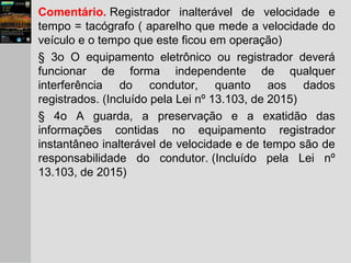 Comentário. Registrador inalterável de velocidade e
tempo = tacógrafo ( aparelho que mede a velocidade do
veículo e o tempo que este ficou em operação)
§ 3o O equipamento eletrônico ou registrador deverá
funcionar de forma independente de qualquer
interferência do condutor, quanto aos dados
registrados. (Incluído pela Lei nº 13.103, de 2015)
§ 4o A guarda, a preservação e a exatidão das
informações contidas no equipamento registrador
instantâneo inalterável de velocidade e de tempo são de
responsabilidade do condutor. (Incluído pela Lei nº
13.103, de 2015)
 