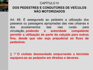 CAPÍTULO IV
DOS PEDESTRES E CONDUTORES DE VEÍCULOS
NÃO MOTORIZADOS
Art. 68. É assegurada ao pedestre a utilização dos
passeios ou passagens apropriadas das vias urbanas e
dos acostamentos das vias rurais para
circulação, podendo a autoridade competente
permitir a utilização de parte da calçada para outros
fins, desde que não seja prejudicial ao fluxo de
pedestres.
§ 1º O ciclista desmontado empurrando a bicicleta
equipara-se ao pedestre em direitos e deveres.
 