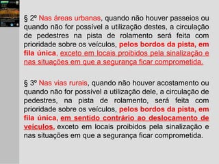 § 2º Nas áreas urbanas, quando não houver passeios ou
quando não for possível a utilização destes, a circulação
de pedestres na pista de rolamento será feita com
prioridade sobre os veículos, pelos bordos da pista, em
fila única, exceto em locais proibidos pela sinalização e
nas situações em que a segurança ficar comprometida.
§ 3º Nas vias rurais, quando não houver acostamento ou
quando não for possível a utilização dele, a circulação de
pedestres, na pista de rolamento, será feita com
prioridade sobre os veículos, pelos bordos da pista, em
fila única, em sentido contrário ao deslocamento de
veículos, exceto em locais proibidos pela sinalização e
nas situações em que a segurança ficar comprometida.
 