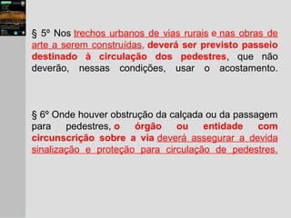 § 5º Nos trechos urbanos de vias rurais e nas obras de
arte a serem construídas, deverá ser previsto passeio
destinado à circulação dos pedestres, que não
deverão, nessas condições, usar o acostamento.
§ 6º Onde houver obstrução da calçada ou da passagem
para pedestres, o órgão ou entidade com
circunscrição sobre a via deverá assegurar a devida
sinalização e proteção para circulação de pedestres.
 