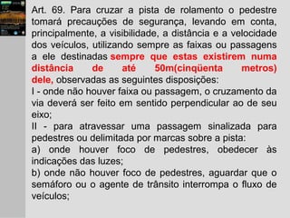 Art. 69. Para cruzar a pista de rolamento o pedestre
tomará precauções de segurança, levando em conta,
principalmente, a visibilidade, a distância e a velocidade
dos veículos, utilizando sempre as faixas ou passagens
a ele destinadas sempre que estas existirem numa
distância de até 50m(cinqüenta metros)
dele, observadas as seguintes disposições:
I - onde não houver faixa ou passagem, o cruzamento da
via deverá ser feito em sentido perpendicular ao de seu
eixo;
II - para atravessar uma passagem sinalizada para
pedestres ou delimitada por marcas sobre a pista:
a) onde houver foco de pedestres, obedecer às
indicações das luzes;
b) onde não houver foco de pedestres, aguardar que o
semáforo ou o agente de trânsito interrompa o fluxo de
veículos;
 