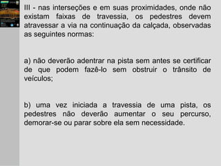 III - nas interseções e em suas proximidades, onde não
existam faixas de travessia, os pedestres devem
atravessar a via na continuação da calçada, observadas
as seguintes normas:
a) não deverão adentrar na pista sem antes se certificar
de que podem fazê-lo sem obstruir o trânsito de
veículos;
b) uma vez iniciada a travessia de uma pista, os
pedestres não deverão aumentar o seu percurso,
demorar-se ou parar sobre ela sem necessidade.
 