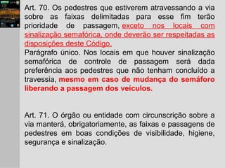 Art. 70. Os pedestres que estiverem atravessando a via
sobre as faixas delimitadas para esse fim terão
prioridade de passagem, exceto nos locais com
sinalização semafórica, onde deverão ser respeitadas as
disposições deste Código.
Parágrafo único. Nos locais em que houver sinalização
semafórica de controle de passagem será dada
preferência aos pedestres que não tenham concluído a
travessia, mesmo em caso de mudança do semáforo
liberando a passagem dos veículos.
Art. 71. O órgão ou entidade com circunscrição sobre a
via manterá, obrigatoriamente, as faixas e passagens de
pedestres em boas condições de visibilidade, higiene,
segurança e sinalização.
 