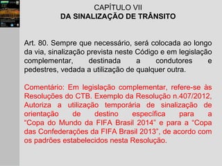 CAPÍTULO VII
DA SINALIZAÇÃO DE TRÂNSITO
Art. 80. Sempre que necessário, será colocada ao longo
da via, sinalização prevista neste Código e em legislação
complementar, destinada a condutores e
pedestres, vedada a utilização de qualquer outra.
Comentário: Em legislação complementar, refere-se às
Resoluções do CTB. Exemplo da Resolução n.407/2012,
Autoriza a utilização temporária de sinalização de
orientação de destino específica para a
“Copa do Mundo da FIFA Brasil 2014” e para a “Copa
das Confederações da FIFA Brasil 2013”, de acordo com
os padrões estabelecidos nesta Resolução.
 