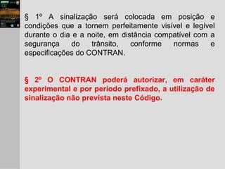 § 1º A sinalização será colocada em posição e
condições que a tornem perfeitamente visível e legível
durante o dia e a noite, em distância compatível com a
segurança do trânsito, conforme normas e
especificações do CONTRAN.
§ 2º O CONTRAN poderá autorizar, em caráter
experimental e por período prefixado, a utilização de
sinalização não prevista neste Código.
 