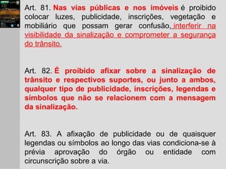 Art. 81. Nas vias públicas e nos imóveis é proibido
colocar luzes, publicidade, inscrições, vegetação e
mobiliário que possam gerar confusão, interferir na
visibilidade da sinalização e comprometer a segurança
do trânsito.
Art. 82. É proibido afixar sobre a sinalização de
trânsito e respectivos suportes, ou junto a ambos,
qualquer tipo de publicidade, inscrições, legendas e
símbolos que não se relacionem com a mensagem
da sinalização.
Art. 83. A afixação de publicidade ou de quaisquer
legendas ou símbolos ao longo das vias condiciona-se à
prévia aprovação do órgão ou entidade com
circunscrição sobre a via.
 