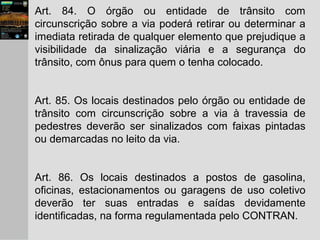 Art. 84. O órgão ou entidade de trânsito com
circunscrição sobre a via poderá retirar ou determinar a
imediata retirada de qualquer elemento que prejudique a
visibilidade da sinalização viária e a segurança do
trânsito, com ônus para quem o tenha colocado.
Art. 85. Os locais destinados pelo órgão ou entidade de
trânsito com circunscrição sobre a via à travessia de
pedestres deverão ser sinalizados com faixas pintadas
ou demarcadas no leito da via.
Art. 86. Os locais destinados a postos de gasolina,
oficinas, estacionamentos ou garagens de uso coletivo
deverão ter suas entradas e saídas devidamente
identificadas, na forma regulamentada pelo CONTRAN.
 