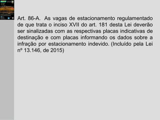 Art. 86-A. As vagas de estacionamento regulamentado
de que trata o inciso XVII do art. 181 desta Lei deverão
ser sinalizadas com as respectivas placas indicativas de
destinação e com placas informando os dados sobre a
infração por estacionamento indevido. (Incluído pela Lei
nº 13.146, de 2015)
 
