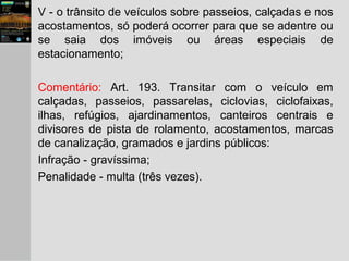 V - o trânsito de veículos sobre passeios, calçadas e nos
acostamentos, só poderá ocorrer para que se adentre ou
se saia dos imóveis ou áreas especiais de
estacionamento;
Comentário: Art. 193. Transitar com o veículo em
calçadas, passeios, passarelas, ciclovias, ciclofaixas,
ilhas, refúgios, ajardinamentos, canteiros centrais e
divisores de pista de rolamento, acostamentos, marcas
de canalização, gramados e jardins públicos:
Infração - gravíssima;
Penalidade - multa (três vezes).
 