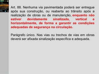 Art. 88. Nenhuma via pavimentada poderá ser entregue
após sua construção, ou reaberta ao trânsito após a
realização de obras ou de manutenção, enquanto não
estiver devidamente sinalizada, vertical e
horizontalmente, de forma a garantir as condições
adequadas de segurança na circulação.
Parágrafo único. Nas vias ou trechos de vias em obras
deverá ser afixada sinalização específica e adequada.
 
