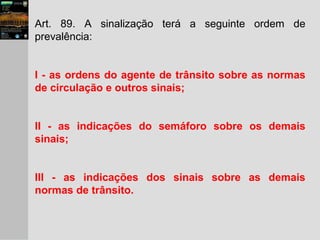 Art. 89. A sinalização terá a seguinte ordem de
prevalência:
I - as ordens do agente de trânsito sobre as normas
de circulação e outros sinais;
II - as indicações do semáforo sobre os demais
sinais;
III - as indicações dos sinais sobre as demais
normas de trânsito.
 