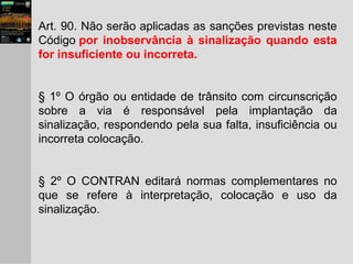 Art. 90. Não serão aplicadas as sanções previstas neste
Código por inobservância à sinalização quando esta
for insuficiente ou incorreta.
§ 1º O órgão ou entidade de trânsito com circunscrição
sobre a via é responsável pela implantação da
sinalização, respondendo pela sua falta, insuficiência ou
incorreta colocação.
§ 2º O CONTRAN editará normas complementares no
que se refere à interpretação, colocação e uso da
sinalização.
 
