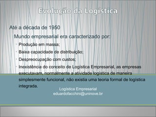 Até a década de 1950
 Mundo empresarial era caracterizado por:
  • Produção em massa;
  • Baixa capacidade de distribuição;
  • Despreocupação com custos;
  • Inexistência do conceito de Logística Empresarial, as empresas
    executavam, normalmente a atividade logística de maneira
    simplesmente funcional, não existia uma teoria formal de logística
    integrada.
                        Logística Empresarial
                     eduardofacchini@uninove.br
 