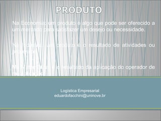 Na Economia: um produto é algo que pode ser oferecido a
um mercado para satisfazer um desejo ou necessidade.

Na Indústria: um produto é o resultado de atividades ou
processos.

Na Matemática: é o resultado da aplicação do operador de
multiplicação


                   Logística Empresarial
                eduardofacchini@uninove.br
 