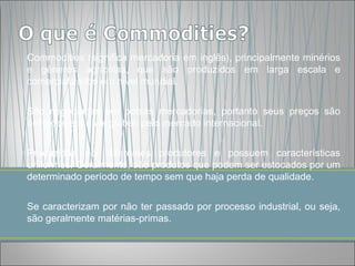 Commodities (significa mercadoria em inglês), principalmente minérios
e gêneros agrícolas, que são produzidos em larga escala e
comercializados em nível mundial.


São negociadas em bolsas mercadorias, portanto seus preços são
definidos em nível global, pelo mercado internacional.


Produzidas por diferentes produtores e possuem características
uniformes. Geralmente, são produtos que podem ser estocados por um
determinado período de tempo sem que haja perda de qualidade.


Se caracterizam por não ter passado por processo industrial, ou seja,
são geralmente matérias-primas.
 