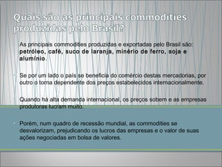 • As principais commodities produzidas e exportadas pelo Brasil são:
  petróleo, café, suco de laranja, minério de ferro, soja e
  alumínio.

• Se por um lado o país se beneficia do comércio destas mercadorias, por
  outro o torna dependente dos preços estabelecidos internacionalmente.

• Quando há alta demanda internacional, os preços sobem e as empresas
  produtoras lucram muito.

• Porém, num quadro de recessão mundial, as commodities se
  desvalorizam, prejudicando os lucros das empresas e o valor de suas
  ações negociadas em bolsa de valores. 
 