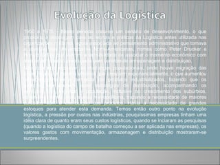 1950 a 1975 – Neste periodo criou-se um cenário de desenvolvimento, o que
propiciou a decolagem para as teorias e práticas da Logística antes utilizada nas
organizações militares, agora associada ao pensamento administrativo que tomava
a atenção das Universidades Norte-Americanas, nomes como Peter Drucker e
Ronald Ballou que tiveram a sensibilidade de associar o momento econômico com
uma administração preocupada com controle de armazenagem e distribuiçao.
Não podemos esquecer as mudanças populacionais, onde houve migração das
áreas rurais aos centros urbanos que cresciam exponencialmente, o que aumentou
consideravelmente a demanda por produtos industrializados, fazendo que os
gestores repensassem suas estratégias de distribuição, acompanhando os
varejistas que seguiam a população, inclusive no crescimento dos subúrbios,
expandindo ainda mais a área metropolitana, trazendo a necessidade de maiores
cuidados com a distribuição dos produtos. Havia a necessidade de grandes
estoques para atender esta demanda. Temos então outro ponto na evolução
logística, a pressão por custos nas indústrias, pouquíssimas empresas tinham uma
idéia clara de quanto eram seus custos logísticos, quando se inciaram as pesquisas
(quando a logística do campo de batalha começou a ser aplicada nas empresas), os
valores gastos com movimentação, armazenagem e distribuição mostraram-se
surpreendentes.
 