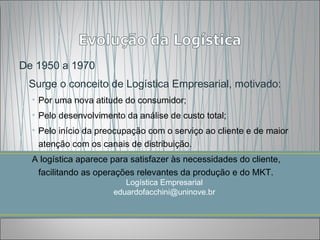 De 1950 a 1970
 Surge o conceito de Logística Empresarial, motivado:
  • Por uma nova atitude do consumidor;
  • Pelo desenvolvimento da análise de custo total;
  • Pelo início da preocupação com o serviço ao cliente e de maior
    atenção com os canais de distribuição.
  A logística aparece para satisfazer às necessidades do cliente,
   facilitando as operações relevantes da produção e do MKT.
                         Logística Empresarial
                      eduardofacchini@uninove.br
 