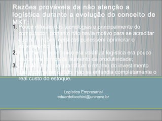 Razões prováveis da não atenção a
logística durante a evolução do conceito de
MKT:
1. Pouca difusão das tecnologias e principalmente do
   computador, portanto não havia motivo para se acreditar
   que as funções logísticas pudessem aprimorar o
   desempenho total;
2. O ambiente econômico era volátil, a logística era pouco
   usada em termos de aumento da produtividade;
3. Dificuldade de se quantificar o retorno do investimento
   que poderia ser obtido, não se entendia completamente o
   real custo do estoque.

                     Logística Empresarial
                  eduardofacchini@uninove.br
 