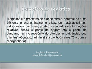 “Logística é o processo de planejamento, controle de fluxo
eficiente e economicamente eficaz de matérias-primas,
estoques em processo, produtos acabados e informações
relativas desde o ponto de origem até o ponto de
consumo, com o propósito de atender às exigências dos
clientes” (Contexto administrativo – Após anos 70 – com a
reengenharia)


                     Logística Empresarial
                  eduardofacchini@uninove.br
 