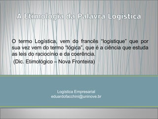 O termo Logística, vem do francês “logistique” que por
sua vez vem do termo “lógica”, que é a ciência que estuda
as leis do raciocínio e da coerência.
 (Dic. Etimológico – Nova Fronteira)




                   Logística Empresarial
                eduardofacchini@uninove.br
 