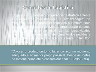 “Logística é o processo de gerenciar estrategicamente
a aquisição, a movimentação e armazenagem de
materiais, peças e produtos acabados e também seus
fluxos de informações através da organização de seus
canais, de modo poder maximizar as lucratividades
presente e futura mediante atendimento dos pedidos a
baixo custo e a plena satisfação do cliente”. (Hamilton
Pozo 2004)

“Colocar o produto certo no lugar correto, no momento
adequado e ao menor preço possível. Desde as fontes
de matéria prima até o consumidor final.” (Ballou - 93)
 